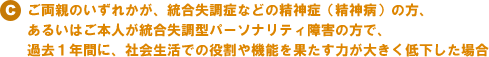  C）ご両親のいずれかが、統合失調症などの精神症（精神病）の方、あるいはご本人が統合失調型パーソナリティ障害の方で、過去１年間に、社会生活での役割や機能を果たす力が大きく低下した場合